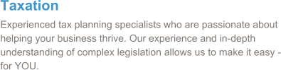 Taxation Experienced tax planning specialists who are passionate about helping your business thrive. Our experience and in-depth understanding of complex legislation allows us to make it easy - for YOU.
