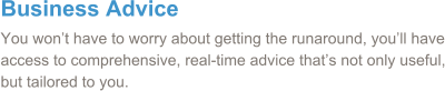 Business Advice You won’t have to worry about getting the runaround, you’ll have access to comprehensive, real-time advice that’s not only useful, but tailored to you.