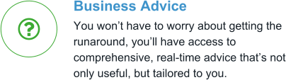 Business Advice You won’t have to worry about getting the runaround, you’ll have access to comprehensive, real-time advice that’s not only useful, but tailored to you. 