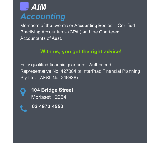 104 Bridge Street Morisset   2264    Members of the two major Accounting Bodies -  Certified Practising Accountants (CPA ) and the Chartered Accountants of Aust.  With us, you get the right advice!  Fully qualified financial planners - Authorised Representative No. 427304 of InterPrac Financial Planning Pty Ltd.  (AFSL No. 246638)  AIM Accounting   02 4973 4550